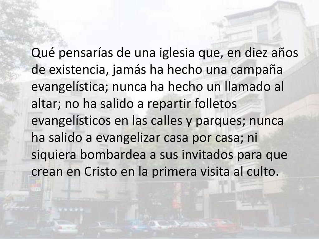 Qué pensarías de una iglesia que, en diez años de existencia, jamás ha hecho una campaña evangelística; nunca ha hecho un llamado al altar; no ha salido a repartir folletos evangelísticos en las calles y parques; nunca ha salido a evangelizar casa por casa; ni siquiera bombardea a sus invitados para que crean en Cristo en la primera visita al culto.