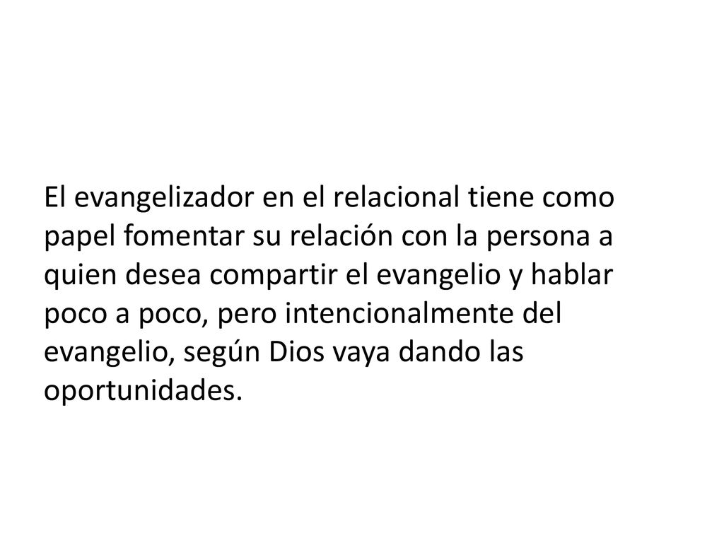 El evangelizador en el relacional tiene como papel fomentar su relación con la persona a quien desea compartir el evangelio y hablar poco a poco, pero intencionalmente del evangelio, según Dios vaya dando las oportunidades.