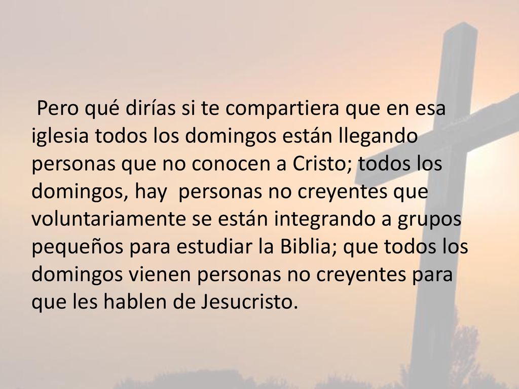 Pero qué dirías si te compartiera que en esa iglesia todos los domingos están llegando personas que no conocen a Cristo; todos los domingos, hay personas no creyentes que voluntariamente se están integrando a grupos pequeños para estudiar la Biblia; que todos los domingos vienen personas no creyentes para que les hablen de Jesucristo.
