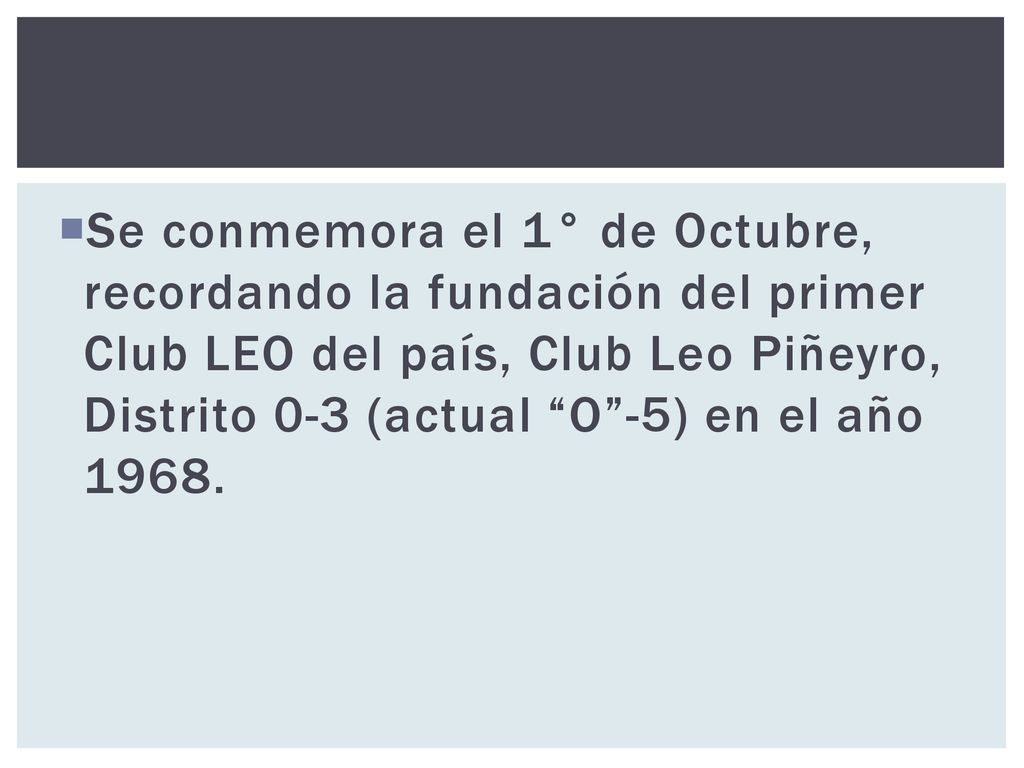 Se conmemora el 1° de Octubre, recordando la fundación del primer Club LEO del país, Club Leo Piñeyro, Distrito 0-3 (actual O -5) en el año 1968.