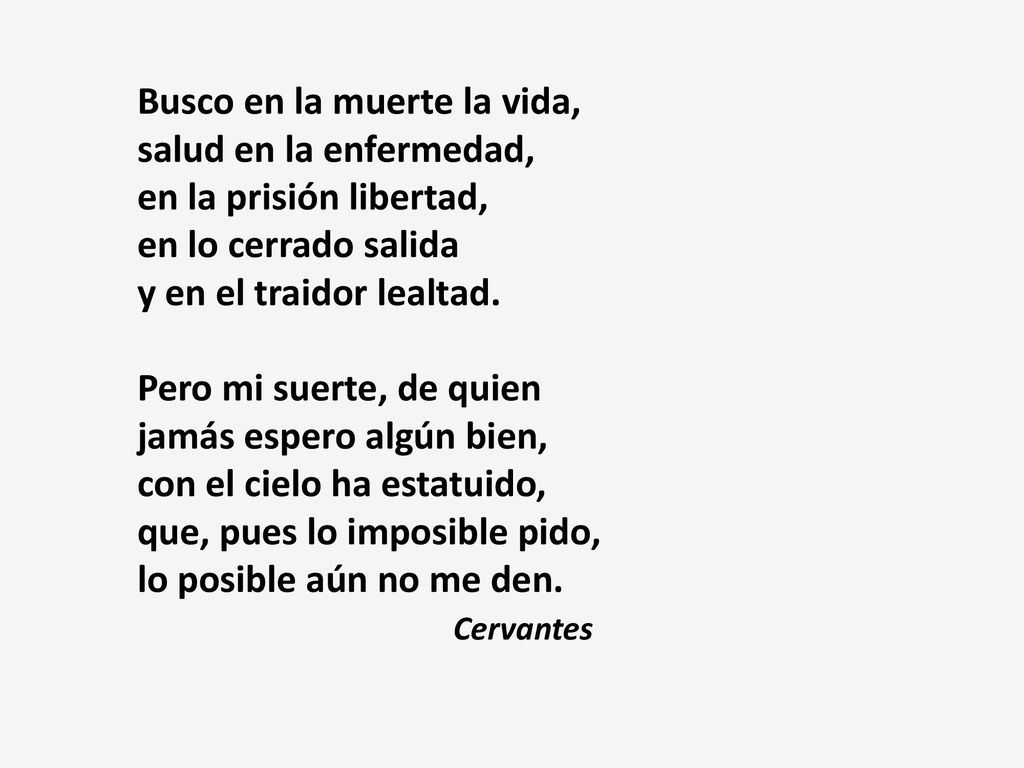 Busco en la muerte la vida, salud en la enfermedad, en la prisión libertad, en lo cerrado salida y en el traidor lealtad. Pero mi suerte, de quien jamás espero algún bien, con el cielo ha estatuido, que, pues lo imposible pido, lo posible aún no me den.
