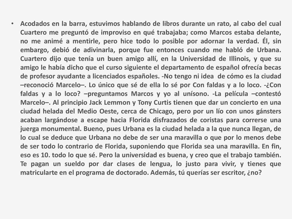 Acodados en la barra, estuvimos hablando de libros durante un rato, al cabo del cual Cuartero me preguntó de improviso en qué trabajaba; como Marcos estaba delante, no me animé a mentirle, pero hice todo lo posible por adornar la verdad.