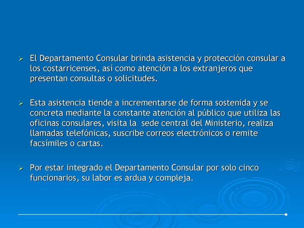 El Departamento Consular brinda asistencia y protección consular a los costarricenses, así como atención a los extranjeros que presentan consultas o solicitudes.