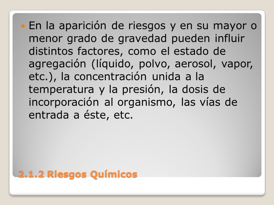 En la aparición de riesgos y en su mayor o menor grado de gravedad pueden influir distintos factores, como el estado de agregación (líquido, polvo, aerosol, vapor, etc.), la concentración unida a la temperatura y la presión, la dosis de incorporación al organismo, las vías de entrada a éste, etc.
