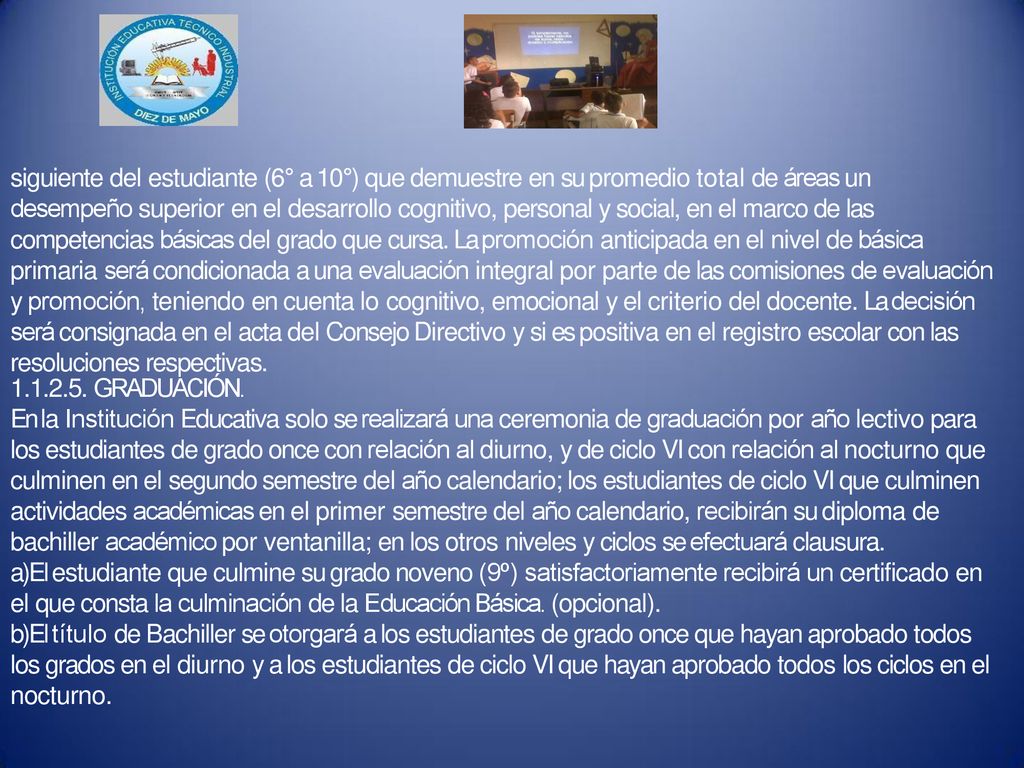siguiente del estudiante (6° a 10°) que demuestre en su promedio total de áreas un desempeño superior en el desarrollo cognitivo, personal y social, en el marco de las competencias básicas del grado que cursa. La promoción anticipada en el nivel de básica primaria será condicionada a una evaluación integral por parte de las comisiones de evaluación y promoción, teniendo en cuenta lo cognitivo, emocional y el criterio del docente. La decisión será consignada en el acta del Consejo Directivo y si es positiva en el registro escolar con las resoluciones respectivas.