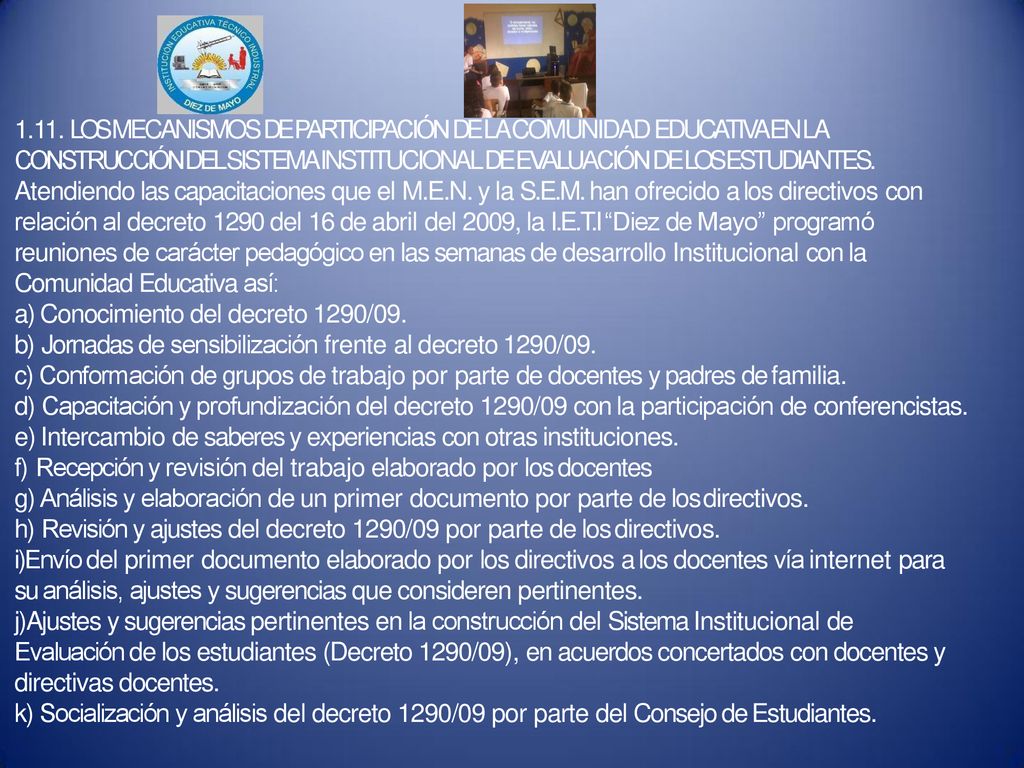 1.11. LOS MECANISMOS DE PARTICIPACIÓN DE LA COMUNIDAD EDUCATIVA EN LA CONSTRUCCIÓN DEL SISTEMA INSTITUCIONAL DE EVALUACIÓN DE LOS ESTUDIANTES. Atendiendo las capacitaciones que el M.E.N. y la S.E.M. han ofrecido a los directivos con relación al decreto 1290 del 16 de abril del 2009, la I.E.T.I Diez de Mayo programó reuniones de carácter pedagógico en las semanas de desarrollo Institucional con la Comunidad Educativa así: