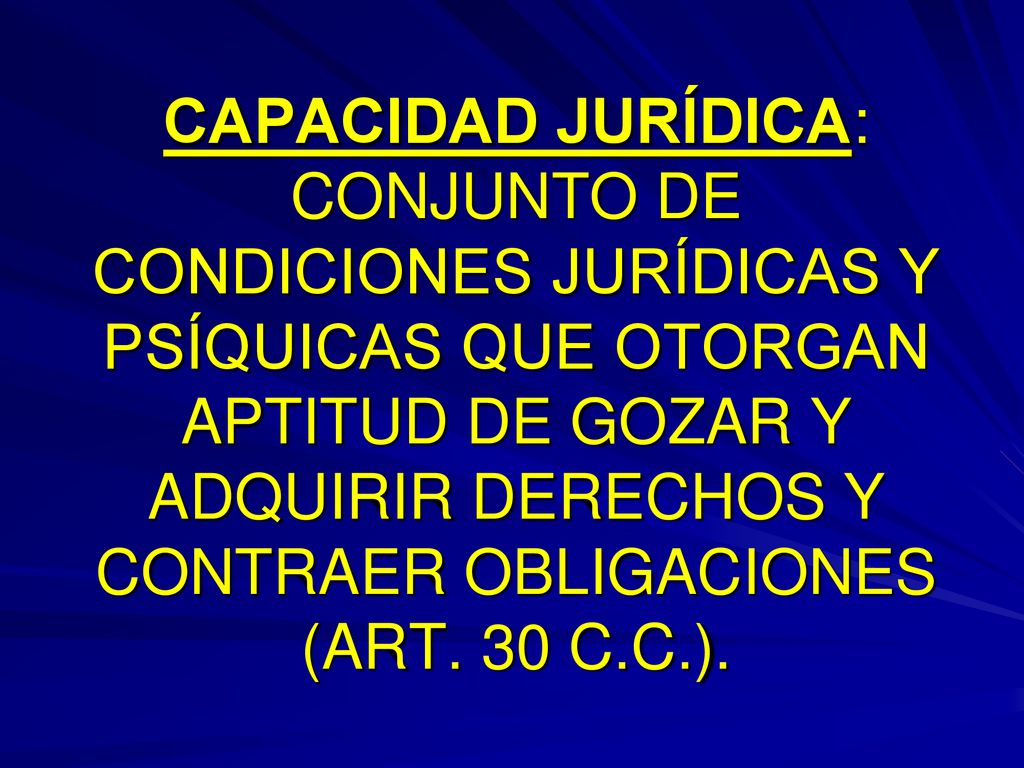 CAPACIDAD JURÍDICA: CONJUNTO DE CONDICIONES JURÍDICAS Y PSÍQUICAS QUE OTORGAN APTITUD DE GOZAR Y ADQUIRIR DERECHOS Y CONTRAER OBLIGACIONES (ART.