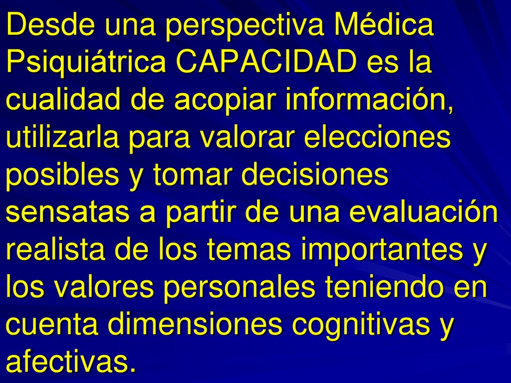 Desde una perspectiva Médica Psiquiátrica CAPACIDAD es la cualidad de acopiar información, utilizarla para valorar elecciones posibles y tomar decisiones sensatas a partir de una evaluación realista de los temas importantes y los valores personales teniendo en cuenta dimensiones cognitivas y afectivas.