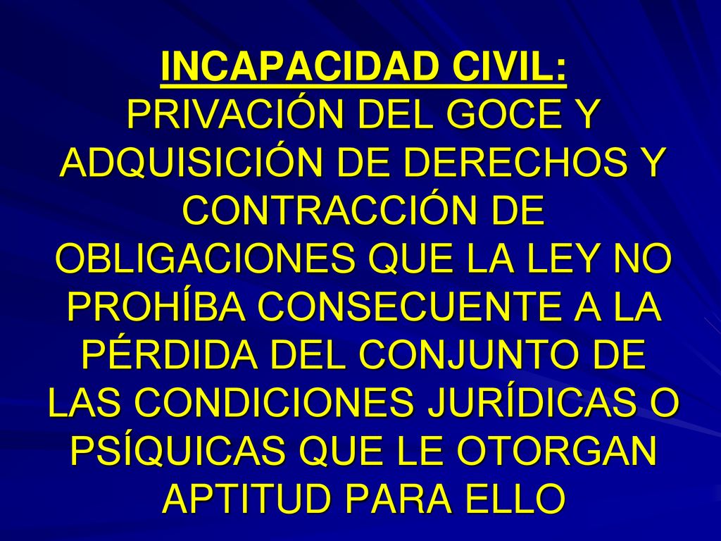 INCAPACIDAD CIVIL: PRIVACIÓN DEL GOCE Y ADQUISICIÓN DE DERECHOS Y CONTRACCIÓN DE OBLIGACIONES QUE LA LEY NO PROHÍBA CONSECUENTE A LA PÉRDIDA DEL CONJUNTO DE LAS CONDICIONES JURÍDICAS O PSÍQUICAS QUE LE OTORGAN APTITUD PARA ELLO