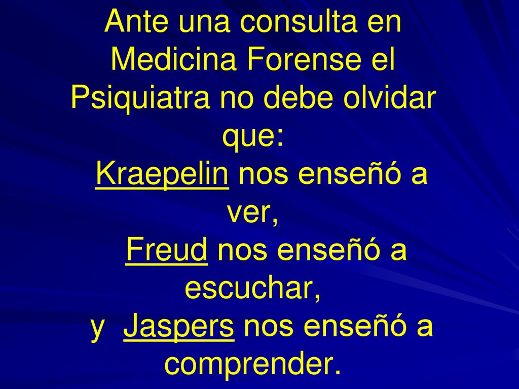 Ante una consulta en Medicina Forense el Psiquiatra no debe olvidar que: Kraepelin nos enseñó a ver, Freud nos enseñó a escuchar, y Jaspers nos enseñó a comprender.