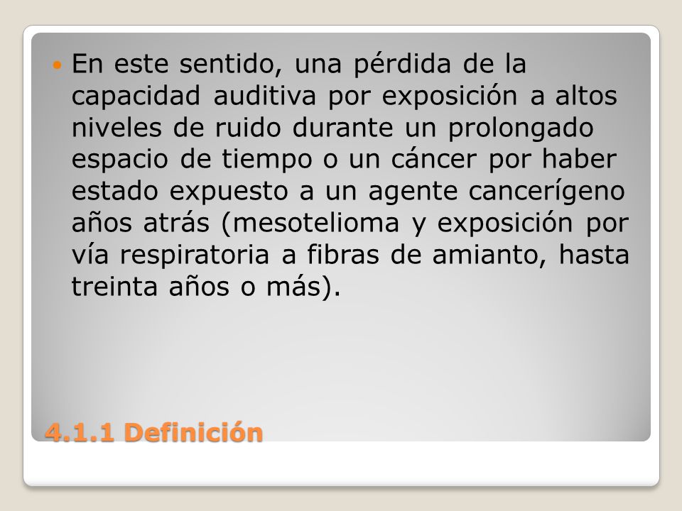 En este sentido, una pérdida de la capacidad auditiva por exposición a altos niveles de ruido durante un prolongado espacio de tiempo o un cáncer por haber estado expuesto a un agente cancerígeno años atrás (mesotelioma y exposición por vía respiratoria a fibras de amianto, hasta treinta años o más).