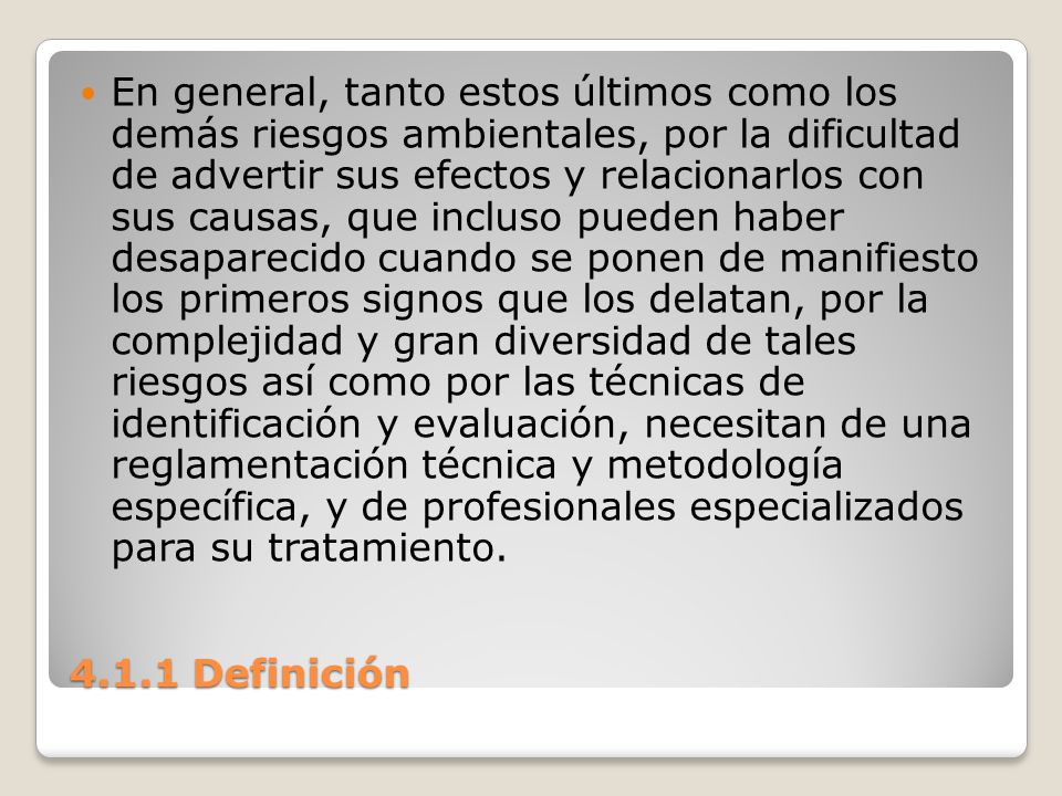 En general, tanto estos últimos como los demás riesgos ambientales, por la dificultad de advertir sus efectos y relacionarlos con sus causas, que incluso pueden haber desaparecido cuando se ponen de manifiesto los primeros signos que los delatan, por la complejidad y gran diversidad de tales riesgos así como por las técnicas de identificación y evaluación, necesitan de una reglamentación técnica y metodología específica, y de profesionales especializados para su tratamiento.