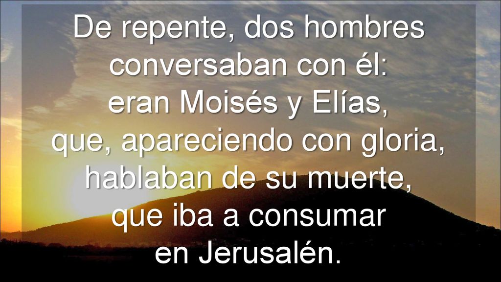 De repente, dos hombres conversaban con él: eran Moisés y Elías, que, apareciendo con gloria, hablaban de su muerte, que iba a consumar en Jerusalén.