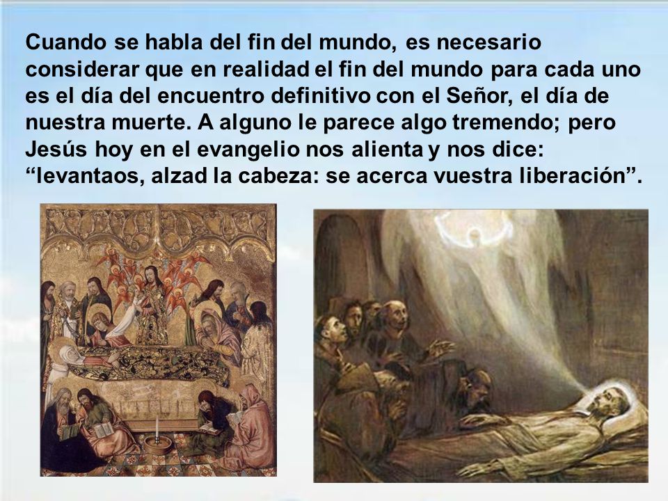 Cuando se habla del fin del mundo, es necesario considerar que en realidad el fin del mundo para cada uno es el día del encuentro definitivo con el Señor, el día de nuestra muerte.
