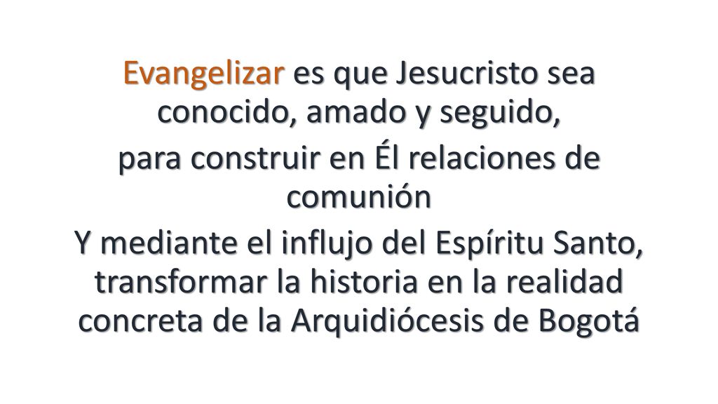 Evangelizar es que Jesucristo sea conocido, amado y seguido, para construir en Él relaciones de comunión Y mediante el influjo del Espíritu Santo, transformar la historia en la realidad concreta de la Arquidiócesis de Bogotá