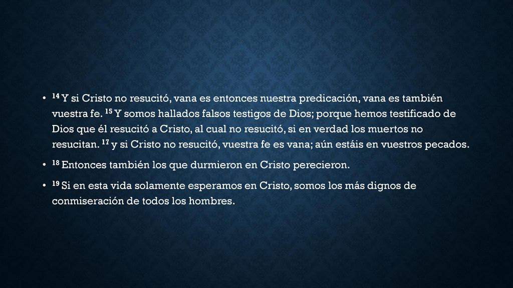14 Y si Cristo no resucitó, vana es entonces nuestra predicación, vana es también vuestra fe. 15 Y somos hallados falsos testigos de Dios; porque hemos testificado de Dios que él resucitó a Cristo, al cual no resucitó, si en verdad los muertos no resucitan. 17 y si Cristo no resucitó, vuestra fe es vana; aún estáis en vuestros pecados.