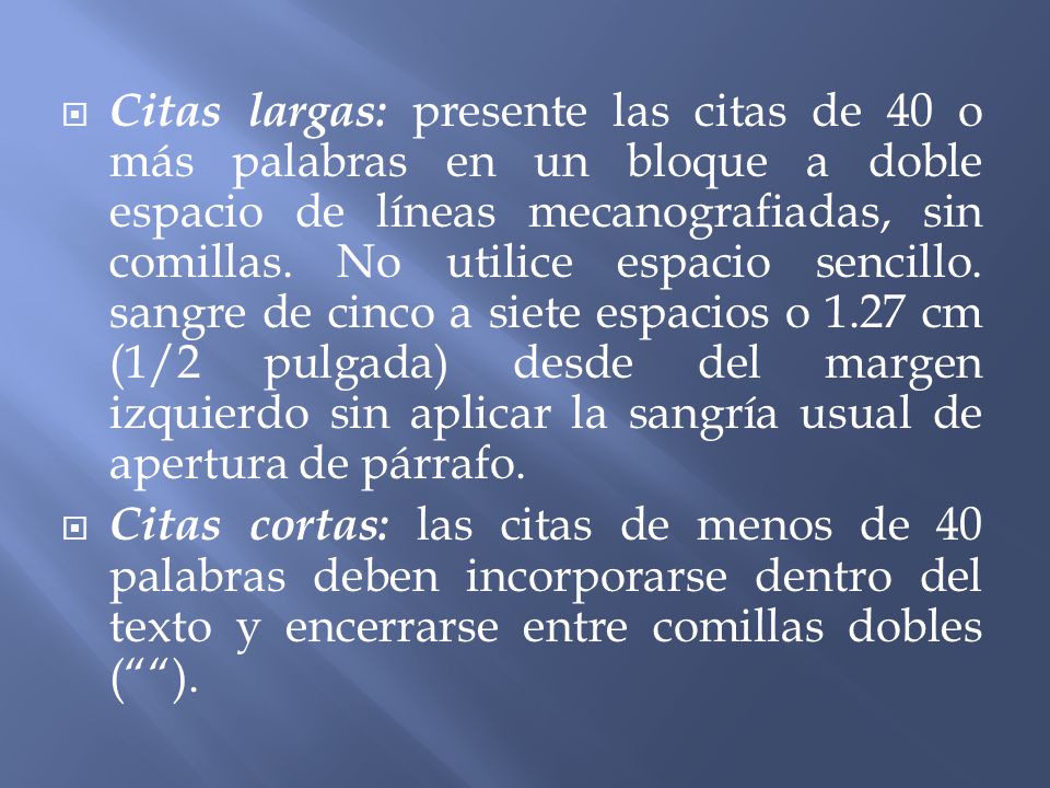 Citas largas: presente las citas de 40 o más palabras en un bloque a doble espacio de líneas mecanografiadas, sin comillas. No utilice espacio sencillo. sangre de cinco a siete espacios o 1.27 cm (1/2 pulgada) desde del margen izquierdo sin aplicar la sangría usual de apertura de párrafo.