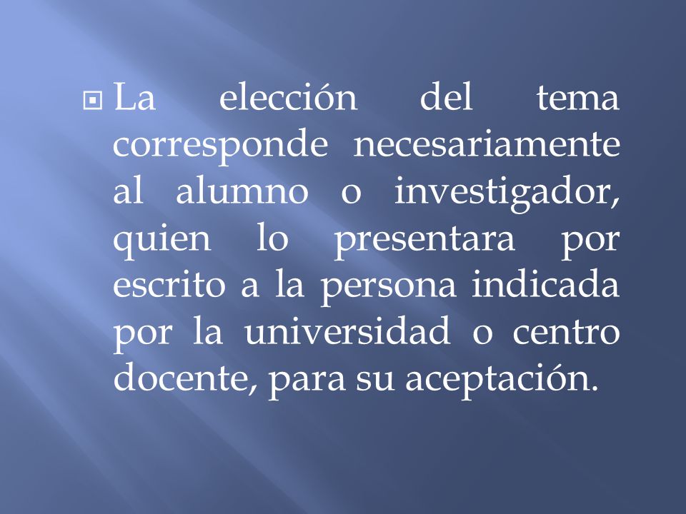 La elección del tema corresponde necesariamente al alumno o investigador, quien lo presentara por escrito a la persona indicada por la universidad o centro docente, para su aceptación.