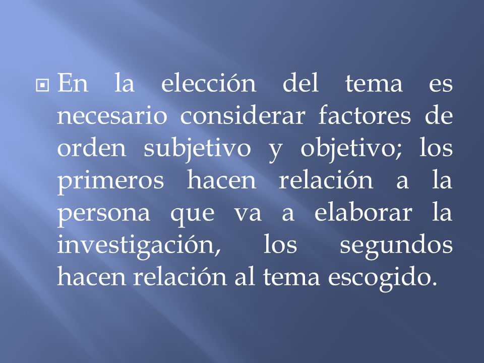 En la elección del tema es necesario considerar factores de orden subjetivo y objetivo; los primeros hacen relación a la persona que va a elaborar la investigación, los segundos hacen relación al tema escogido.