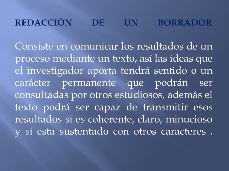 REDACCIÓN DE UN BORRADOR Consiste en comunicar los resultados de un proceso mediante un texto, así las ideas que el investigador aporta tendrá sentido o un carácter permanente que podrán ser consultadas por otros estudiosos, además el texto podrá ser capaz de transmitir esos resultados si es coherente, claro, minucioso y si esta sustentado con otros caracteres .
