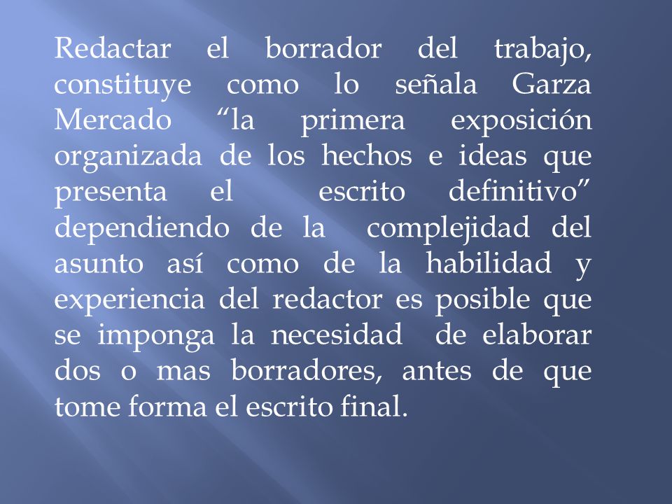 Redactar el borrador del trabajo, constituye como lo señala Garza Mercado la primera exposición organizada de los hechos e ideas que presenta el escrito definitivo dependiendo de la complejidad del asunto así como de la habilidad y experiencia del redactor es posible que se imponga la necesidad de elaborar dos o mas borradores, antes de que tome forma el escrito final.