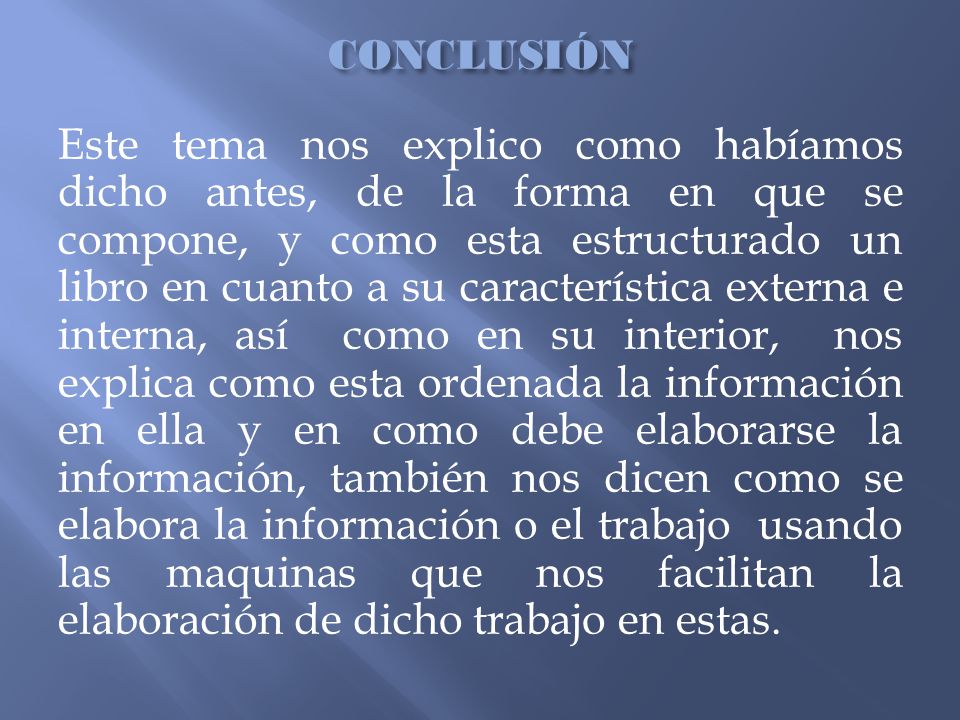 CONCLUSIÓN Este tema nos explico como habíamos dicho antes, de la forma en que se compone, y como esta estructurado un libro en cuanto a su característica externa e interna, así como en su interior, nos explica como esta ordenada la información en ella y en como debe elaborarse la información, también nos dicen como se elabora la información o el trabajo usando las maquinas que nos facilitan la elaboración de dicho trabajo en estas.
