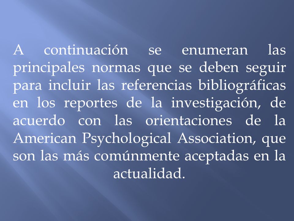 A continuación se enumeran las principales normas que se deben seguir para incluir las referencias bibliográficas en los reportes de la investigación, de acuerdo con las orientaciones de la American Psychological Association, que son las más comúnmente aceptadas en la actualidad.