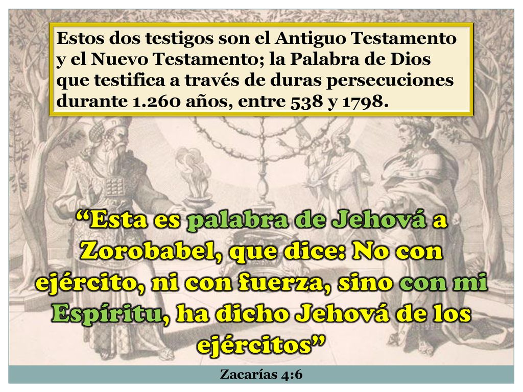 Estos dos testigos son el Antiguo Testamento y el Nuevo Testamento; la Palabra de Dios que testifica a través de duras persecuciones durante años, entre 538 y 1798.