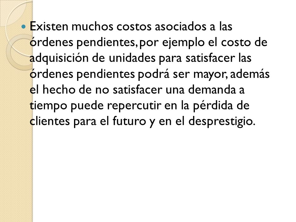 Existen muchos costos asociados a las órdenes pendientes, por ejemplo el costo de adquisición de unidades para satisfacer las órdenes pendientes podrá ser mayor, además el hecho de no satisfacer una demanda a tiempo puede repercutir en la pérdida de clientes para el futuro y en el desprestigio.