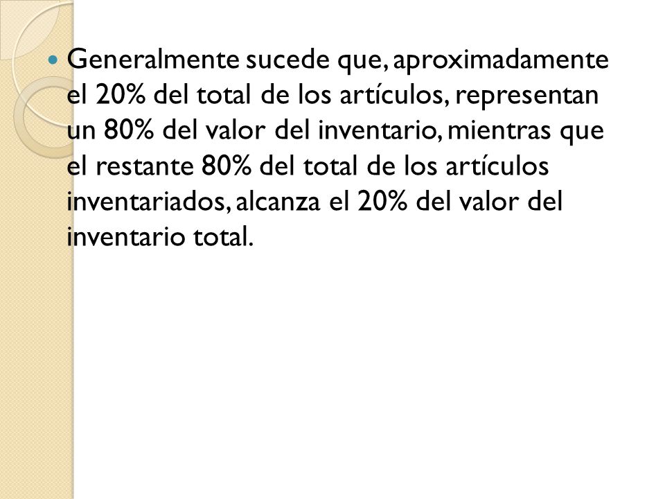Generalmente sucede que, aproximadamente el 20% del total de los artículos, representan un 80% del valor del inventario, mientras que el restante 80% del total de los artículos inventariados, alcanza el 20% del valor del inventario total.