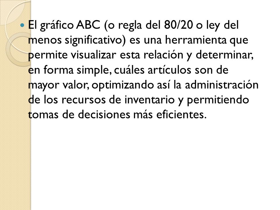 El gráfico ABC (o regla del 80/20 o ley del menos significativo) es una herramienta que permite visualizar esta relación y determinar, en forma simple, cuáles artículos son de mayor valor, optimizando así la administración de los recursos de inventario y permitiendo tomas de decisiones más eficientes.