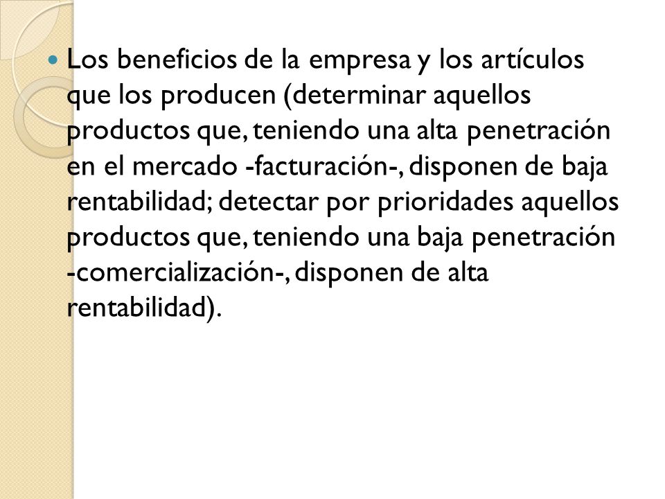 Los beneficios de la empresa y los artículos que los producen (determinar aquellos productos que, teniendo una alta penetración en el mercado -facturación-, disponen de baja rentabilidad; detectar por prioridades aquellos productos que, teniendo una baja penetración -comercialización-, disponen de alta rentabilidad).