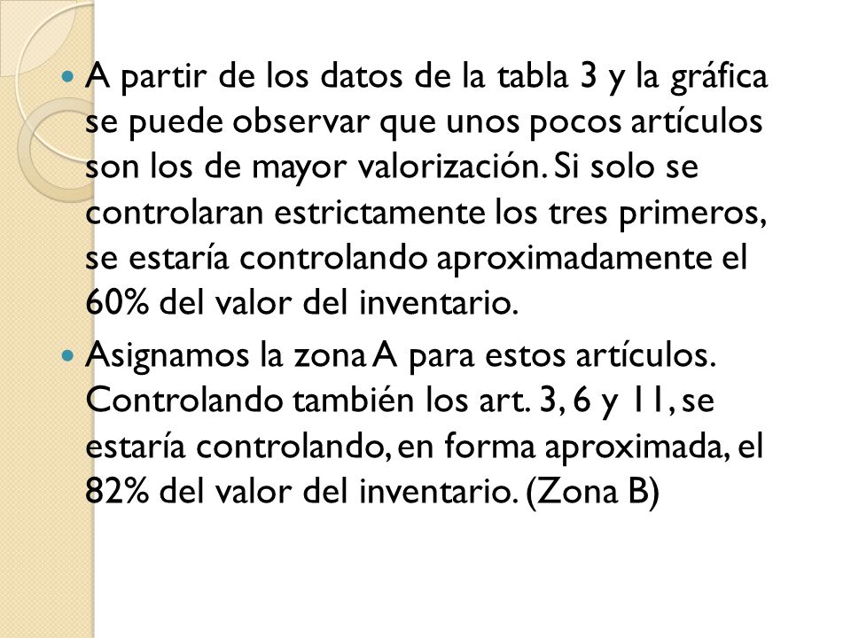 A partir de los datos de la tabla 3 y la gráfica se puede observar que unos pocos artículos son los de mayor valorización. Si solo se controlaran estrictamente los tres primeros, se estaría controlando aproximadamente el 60% del valor del inventario.