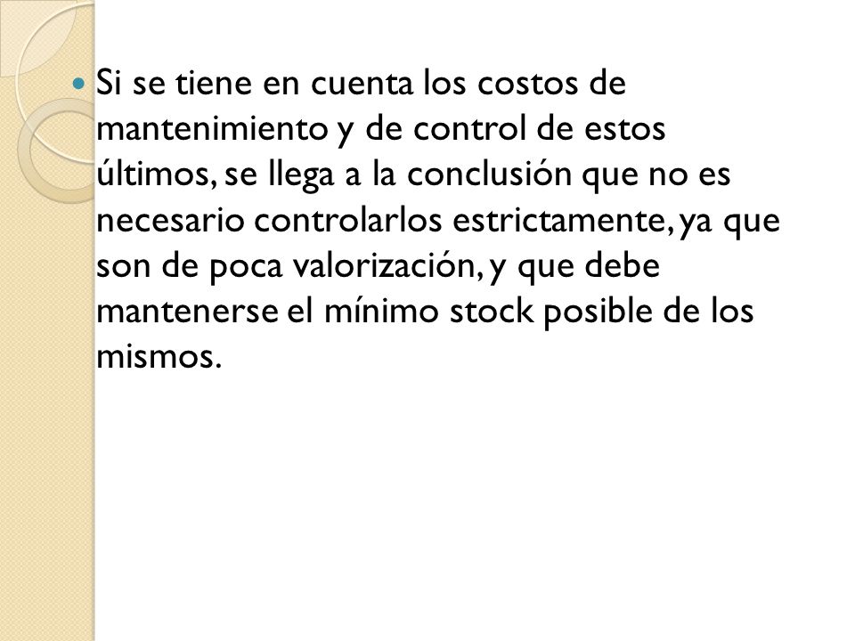 Si se tiene en cuenta los costos de mantenimiento y de control de estos últimos, se llega a la conclusión que no es necesario controlarlos estrictamente, ya que son de poca valorización, y que debe mantenerse el mínimo stock posible de los mismos.