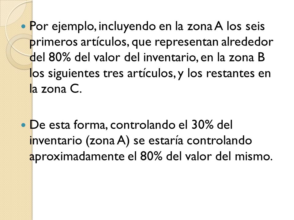 Por ejemplo, incluyendo en la zona A los seis primeros artículos, que representan alrededor del 80% del valor del inventario, en la zona B los siguientes tres artículos, y los restantes en la zona C.