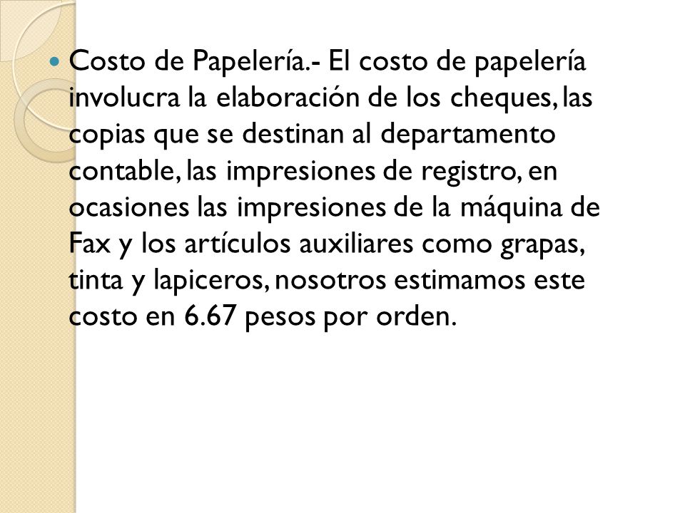 Costo de Papelería.- El costo de papelería involucra la elaboración de los cheques, las copias que se destinan al departamento contable, las impresiones de registro, en ocasiones las impresiones de la máquina de Fax y los artículos auxiliares como grapas, tinta y lapiceros, nosotros estimamos este costo en 6.67 pesos por orden.