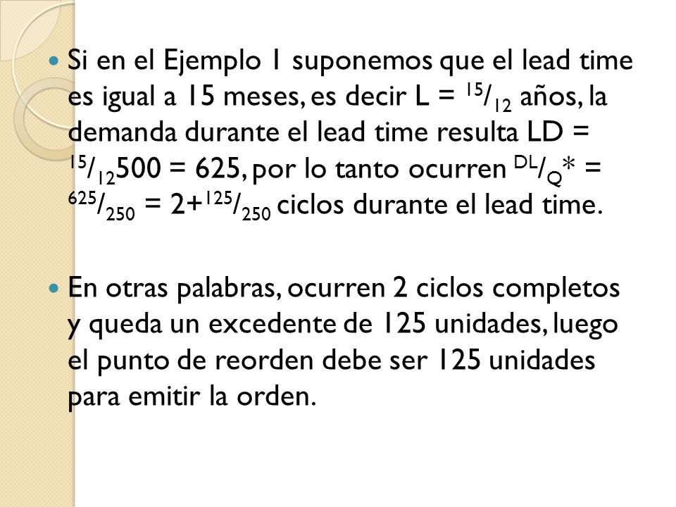 Si en el Ejemplo 1 suponemos que el lead time es igual a 15 meses, es decir L = 15/12 años, la demanda durante el lead time resulta LD = 15/12500 = 625, por lo tanto ocurren DL/Q* = 625/250 = 2+125/250 ciclos durante el lead time.