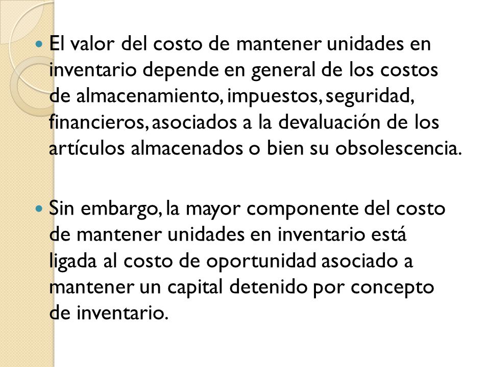 El valor del costo de mantener unidades en inventario depende en general de los costos de almacenamiento, impuestos, seguridad, financieros, asociados a la devaluación de los artículos almacenados o bien su obsolescencia.