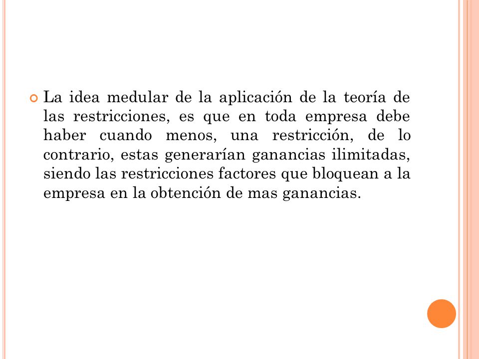 La idea medular de la aplicación de la teoría de las restricciones, es que en toda empresa debe haber cuando menos, una restricción, de lo contrario, estas generarían ganancias ilimitadas, siendo las restricciones factores que bloquean a la empresa en la obtención de mas ganancias.