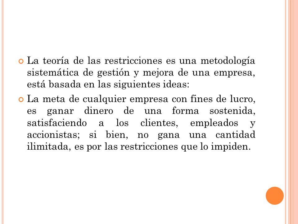 La teoría de las restricciones es una metodología sistemática de gestión y mejora de una empresa, está basada en las siguientes ideas: