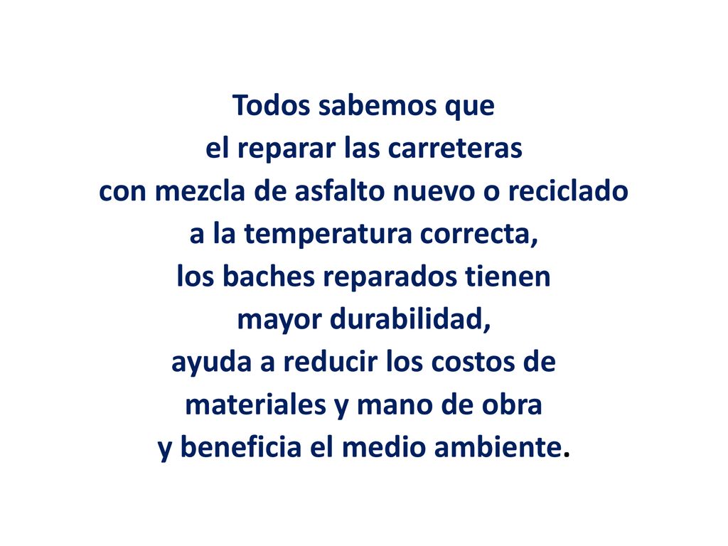 Todos sabemos que el reparar las carreteras con mezcla de asfalto nuevo o reciclado a la temperatura correcta, los baches reparados tienen mayor durabilidad, ayuda a reducir los costos de materiales y mano de obra y beneficia el medio ambiente.