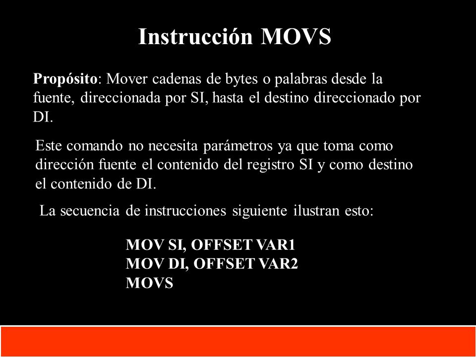 Instrucción MOVS Propósito: Mover cadenas de bytes o palabras desde la fuente, direccionada por SI, hasta el destino direccionado por DI.