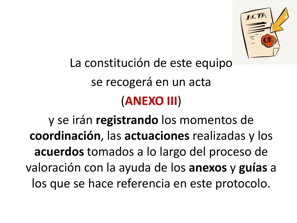 La constitución de este equipo se recogerá en un acta (ANEXO III) y se irán registrando los momentos de coordinación, las actuaciones realizadas y los acuerdos tomados a lo largo del proceso de valoración con la ayuda de los anexos y guías a los que se hace referencia en este protocolo.