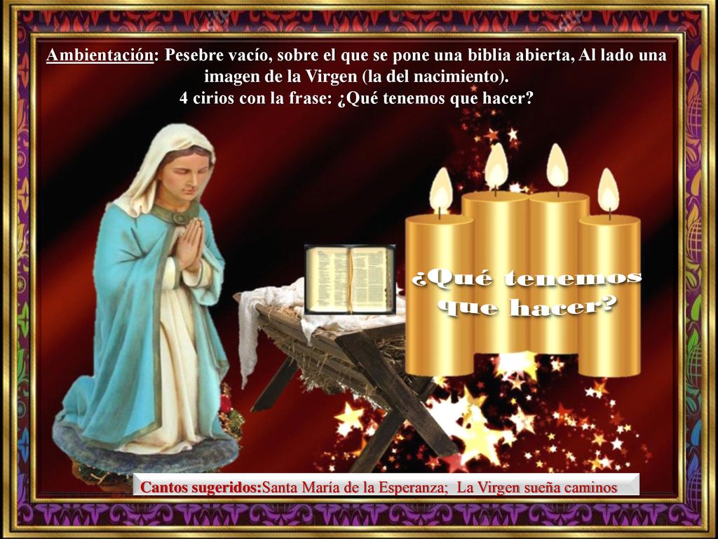 Ambientación: Pesebre vacío, sobre el que se pone una biblia abierta, Al lado una imagen de la Virgen (la del nacimiento). 4 cirios con la frase: ¿Qué tenemos que hacer
