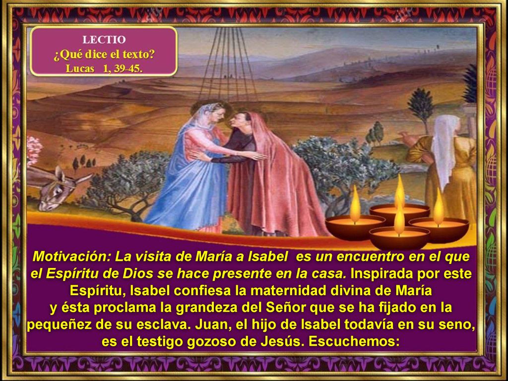 Motivación: La visita de María a Isabel es un encuentro en el que el Espíritu de Dios se hace presente en la casa. Inspirada por este Espíritu, Isabel confiesa la maternidad divina de María
