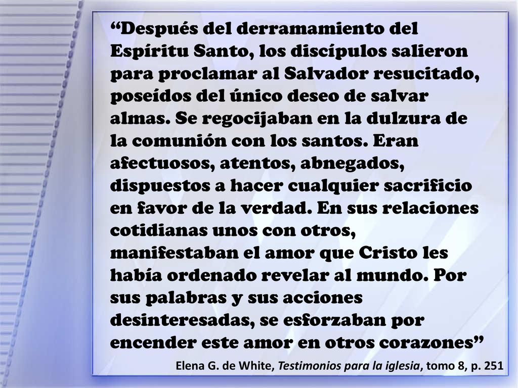 Después del derramamiento del Espíritu Santo, los discípulos salieron para proclamar al Salvador resucitado, poseídos del único deseo de salvar almas. Se regocijaban en la dulzura de la comunión con los santos. Eran afectuosos, atentos, abnegados, dispuestos a hacer cualquier sacrificio en favor de la verdad. En sus relaciones cotidianas unos con otros, manifestaban el amor que Cristo les había ordenado revelar al mundo. Por sus palabras y sus acciones desinteresadas, se esforzaban por encender este amor en otros corazones