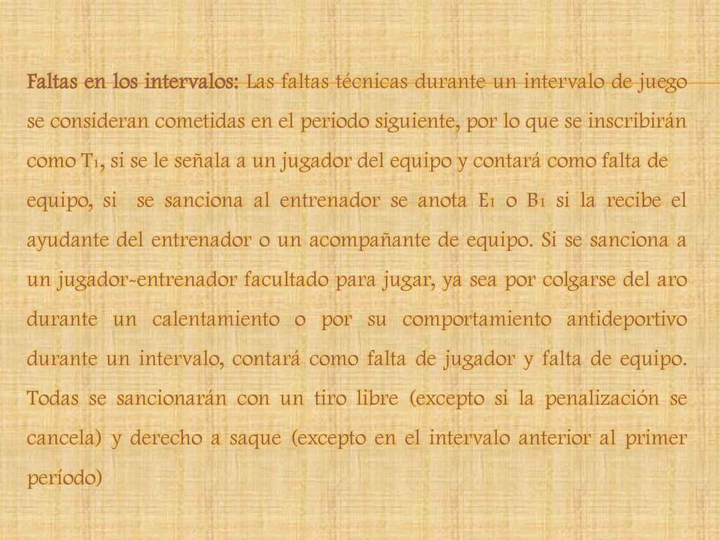 Faltas en los intervalos: Las faltas técnicas durante un intervalo de juego se consideran cometidas en el periodo siguiente, por lo que se inscribirán como T1, si se le señala a un jugador del equipo y contará como falta de