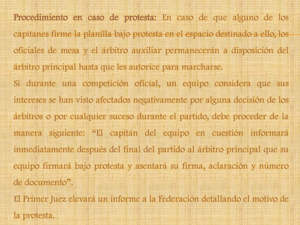 Procedimiento en caso de protesta: En caso de que alguno de los capitanes firme la planilla bajo protesta en el espacio destinado a ello, los oficiales de mesa y el árbitro auxiliar permanecerán a disposición del árbitro principal hasta que les autorice para marcharse.