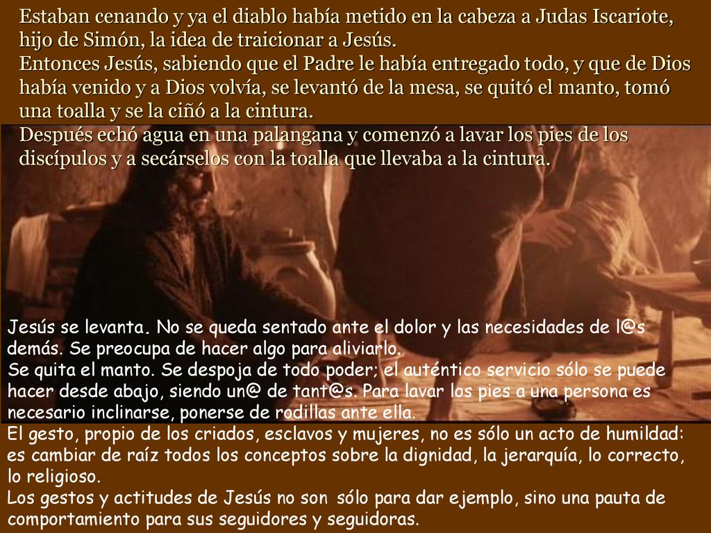 Estaban cenando y ya el diablo había metido en la cabeza a Judas Iscariote, hijo de Simón, la idea de traicionar a Jesús. Entonces Jesús, sabiendo que el Padre le había entregado todo, y que de Dios había venido y a Dios volvía, se levantó de la mesa, se quitó el manto, tomó una toalla y se la ciñó a la cintura. Después echó agua en una palangana y comenzó a lavar los pies de los discípulos y a secárselos con la toalla que llevaba a la cintura.