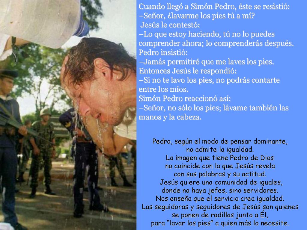 Cuando llegó a Simón Pedro, éste se resistió: –Señor, ¿lavarme los pies tú a mí Jesús le contestó: –Lo que estoy haciendo, tú no lo puedes comprender ahora; lo comprenderás después. Pedro insistió: –Jamás permitiré que me laves los pies. Entonces Jesús le respondió: –Si no te lavo los pies, no podrás contarte entre los míos. Simón Pedro reaccionó así: –Señor, no sólo los pies; lávame también las manos y la cabeza.